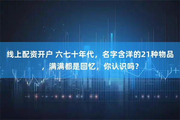 线上配资开户 六七十年代，名字含洋的21种物品，满满都是回忆，你认识吗？