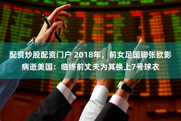 配资炒股配资门户 2018年，前女足国脚张欧影病逝美国：临终前丈夫为其换上7号球衣