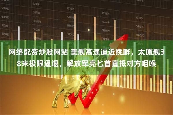 网络配资炒股网站 美舰高速逼近挑衅，太原舰38米极限逼退，解放军亮匕首直抵对方咽喉