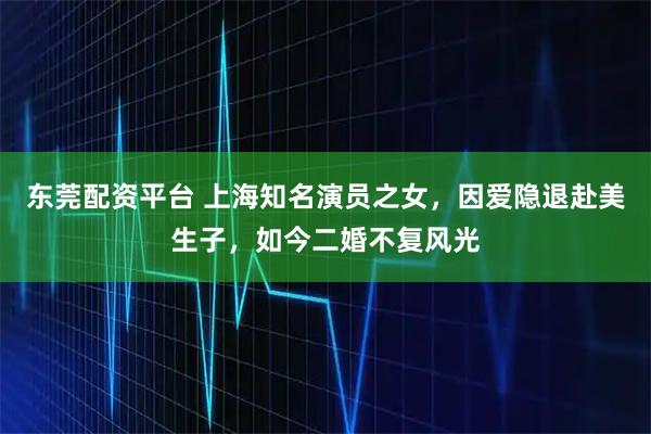 东莞配资平台 上海知名演员之女，因爱隐退赴美生子，如今二婚不复风光