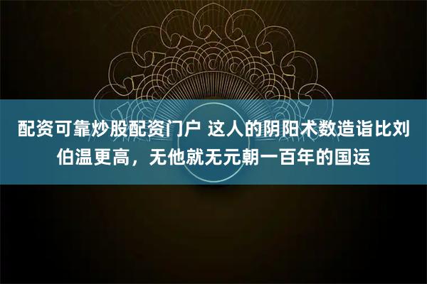 配资可靠炒股配资门户 这人的阴阳术数造诣比刘伯温更高，无他就无元朝一百年的国运