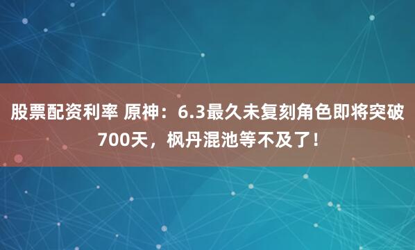 股票配资利率 原神：6.3最久未复刻角色即将突破700天，枫丹混池等不及了！