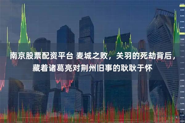 南京股票配资平台 麦城之败，关羽的死劫背后，藏着诸葛亮对荆州旧事的耿耿于怀