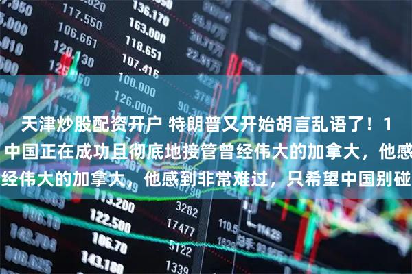 天津炒股配资开户 特朗普又开始胡言乱语了！1月26日川普发文表示，中国正在成功且彻底地接管曾经伟大的加拿大，他感到非常难过，只希望中国别碰冰球