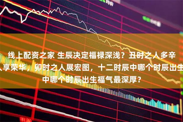 线上配资之家 生辰决定福禄深浅？丑时之人多辛劳，寅时之人享荣华，卯时之人展宏图，十二时辰中哪个时辰出生福气最深厚？