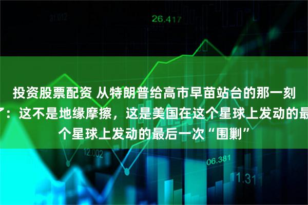 投资股票配资 从特朗普给高市早苗站台的那一刻起，性质就变了：这不是地缘摩擦，这是美国在这个星球上发动的最后一次“围剿”