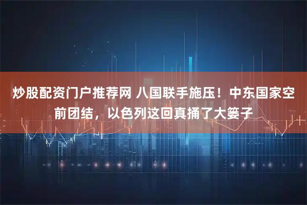 炒股配资门户推荐网 八国联手施压！中东国家空前团结，以色列这回真捅了大篓子