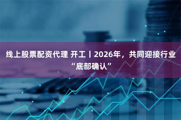 线上股票配资代理 开工丨2026年，共同迎接行业“底部确认”