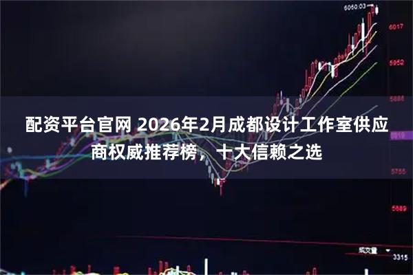 配资平台官网 2026年2月成都设计工作室供应商权威推荐榜，十大信赖之选