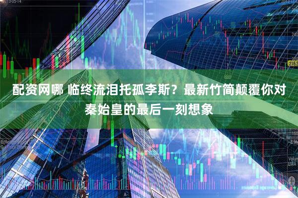 配资网哪 临终流泪托孤李斯？最新竹简颠覆你对秦始皇的最后一刻想象