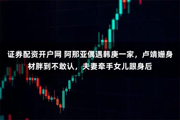 证券配资开户网 阿那亚偶遇韩庚一家，卢靖姗身材胖到不敢认，夫妻牵手女儿跟身后