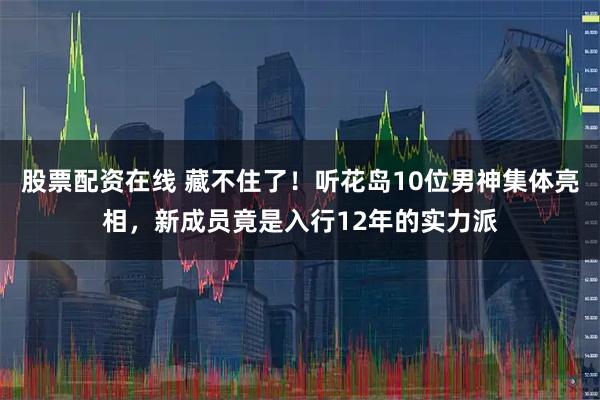 股票配资在线 藏不住了！听花岛10位男神集体亮相，新成员竟是入行12年的实力派