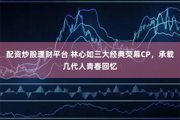 配资炒股理财平台 林心如三大经典荧幕CP，承载几代人青春回忆