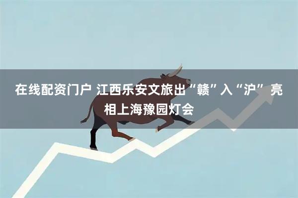 在线配资门户 江西乐安文旅出“赣”入“沪” 亮相上海豫园灯会