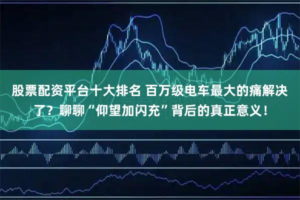 股票配资平台十大排名 百万级电车最大的痛解决了？聊聊“仰望加闪充”背后的真正意义！