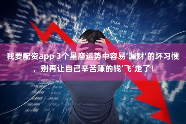 我要配资app 3个星座运势中容易‘漏财’的坏习惯，别再让自己辛苦赚的钱‘飞’走了！