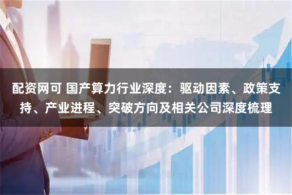 配资网可 国产算力行业深度：驱动因素、政策支持、产业进程、突破方向及相关公司深度梳理