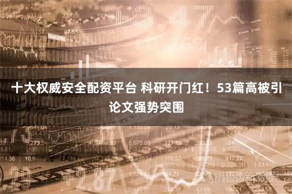 十大权威安全配资平台 科研开门红！53篇高被引论文强势突围