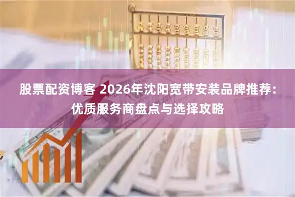 股票配资博客 2026年沈阳宽带安装品牌推荐：优质服务商盘点与选择攻略